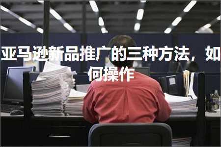 跨境电商知识:亚马逊新品推广的三种方法，如何操作