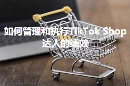 跨境电商知识:如何管理和执行TikTokShop达人的绩效